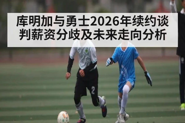 库明加与勇士2026年续约谈判薪资分歧及未来走向分析