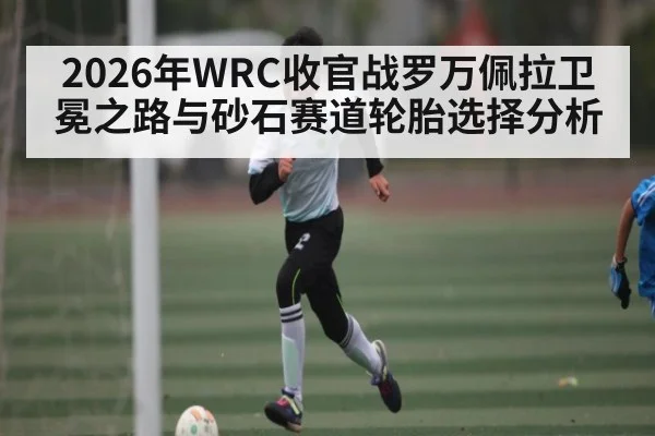 2026年WRC收官战罗万佩拉卫冕之路与砂石赛道轮胎选择分析 | jiuyou